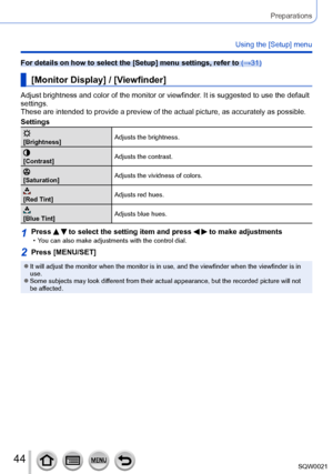 Page 4444SQW0021
Preparations
Using the [Setup] menu
For details on how to select the [Setup] menu settings, refer to (→31)
[Monitor Display] / [Viewfinder]
Adjust brightness and color of the monitor or viewfinder. It is suggested to use the default 
settings.
These are intended to provide a preview of the actual picture, as accurately as possible.
Settings
[Brightness]Adjusts the brightness.
[Contrast]
Adjusts the contrast.
[Saturation]Adjusts the vividness of colors.
[Red Tint]Adjusts red hues.
[Blue...