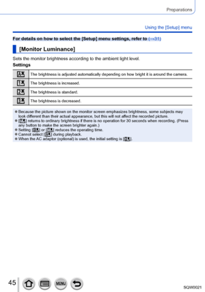 Page 4545SQW0021
Preparations
Using the [Setup] menu
For details on how to select the [Setup] menu settings, refer to (→31)
[Monitor Luminance]
Sets the monitor brightness according to the ambient light level.
Settings
The brightness is adjusted automatically depending on how bright it is around the camera.
The brightness is increased.
The brightness is standard.
The brightness is decreased.
 ●Because the picture shown on the monitor screen emphasizes brightness, some subjects may 
look different than their...