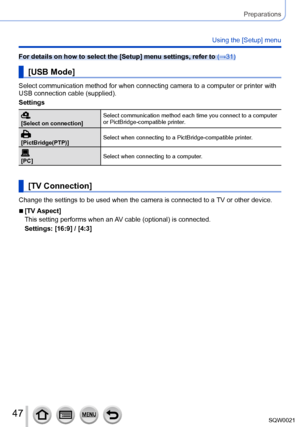 Page 4747SQW0021
Preparations
Using the [Setup] menu
For details on how to select the [Setup] menu settings, refer to (→31)
[USB Mode]
Select communication method for when connecting camera to a computer or printer with 
USB connection cable (supplied).
Settings
[Select on connection]Select communication method each time you connect to a computer 
or PictBridge-compatible printer.
[PictBridge(PTP)]
Select when connecting to a PictBridge-compatible printer.
[PC]
Select when connecting to a computer.
[TV...