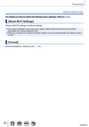 Page 5151SQW0021
Preparations
Using the [Setup] menu
For details on how to select the [Setup] menu settings, refer to (→31)
[Reset Wi-Fi Settings]
Returns [Wi-Fi] settings to default settings.
 ●If you want to dispose or give away your camera, always reset it to prevent your personal 
information from being mistakenly used.
 ●When you request your camera to be fixed, backup your personal information and always reset it 
as well.
[Format]
Format (initialize) a memory card. (→26)      