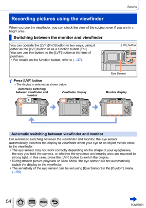 Page 5454SQW0021
Basics
Recording pictures using the viewfinder 
When you use the viewfinder, you can check the view of the subject even if you are in a 
bright area.
Switching between the monitor and viewfinder
You can operate the [LVF]/[Fn3] button in two ways, using it 
either as the [LVF] button or as a function button [Fn3].
You can use this button as the [LVF] button at the time of 
purchase.
 • For details on the function button, refer to (→37)
. 
Eye Sensor[LVF] button
1Press [LVF] button • The display...