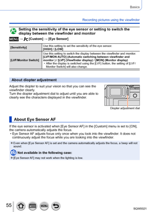 Page 5555SQW0021
Basics
Recording pictures using the viewfinder 
Setting the sensitivity of the eye sensor or setting to switch the 
display between the viewfinder and monitor
 →  [Custom] → [Eye Sensor]
[Sensitivity]Use this setting to set the sensitivity of the eye sensor.
[HIGH] / [LOW]
[LVF/Monitor Switch] Use this setting to switch the display between the viewfinder and monitor
.
[LVF/MON AUTO] (Automatic switching between viewfinder and 
monitor ) / [LVF] (Viewfinder display) / [MON] (Monitor display)
 •...