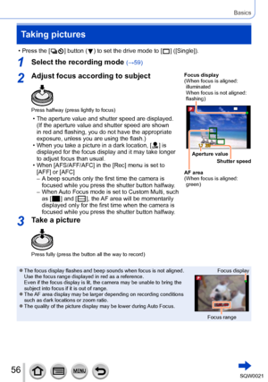 Page 5656SQW0021
Basics
Taking pictures
 • Press the [  ] button (  ) to set the drive mode to [  ] ([Single]).
1Select the recording mode (→59)
2Adjust focus according to subject
Press halfway (press lightly to focus)
 • The aperture value and shutter speed are displayed. (If the aperture value and shutter speed are shown 
in red and flashing, you do not have the appropriate 
exposure, unless you are using the flash.)
 • When you take a picture in a dark location, [  ] is 
displayed for the focus display and...