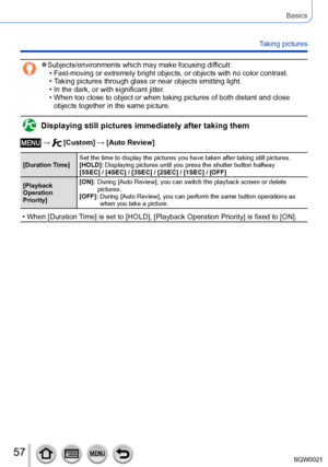 Page 5757SQW0021
Basics
Taking pictures
 ●Subjects/environments which may make focusing difficult: • Fast-moving or extremely bright objects, or objects with no color contrast. • Taking pictures through glass or near objects emitting light.  • In the dark, or with significant jitter. • When too close to object or when taking pictures of both distant and close objects together in the same picture.
Displaying still pictures immediately after taking them
 →  [Custom] → [Auto Review]
[Duration Time] Set the time to...
