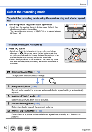 Page 5959SQW0021
Basics
Select the recording mode
To select the recording mode using the aperture ring and shutter speed 
dial
1Turn the aperture ring and shutter speed dial • Slowly turn the aperture ring and shutter speed dial until they click to properly align the position.  
You can set the aperture ring to [A] (AUT
O) or to values between 
[1.7] and [16].
To select [Intelligent Auto] Mode
1Press [iA] button • [Intelligent Auto] Mode is set and the recording mode icon  changes to [  ]. When you press the...