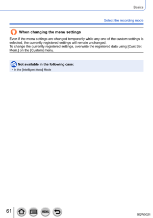 Page 6161SQW0021
Basics
Select the recording mode
When changing the menu settings
Even if the menu settings are changed temporarily while any one of the custom settings is 
selected, the currently registered settings will remain unchanged.
To change the currently registered settings, overwrite the registered data using [Cust.Set 
Mem.] on the [Custom] menu.
Not available in the following case:
 • In the [Intelligent Auto] Mode      