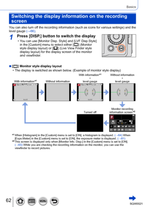 Page 6262SQW0021
Basics
Switching the display information on the recording 
screen
You can also turn off the recording information (such as icons for various settings) and the 
level gauge (→66).
1Press [DISP.] button to switch the display
 • You can use [Monitor Disp. Style] and [LVF Disp.Style] 
in the [Custom] menu to select either [  ] (Monitor 
style display layout) or [  ] (Live View Finder style 
display layout) for the display screen of the monitor 
and viewfinder
.
 ■[  ] Monitor style display layout...