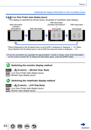 Page 6363SQW0021
Basics
Switching the display information on the recording screen
 ■[  ] Live View Finder style display layout
 • The display is switched as shown below. (Example of viewfinder style display)
With information(Detailed 
information)
*With information With information 
(Detailed information)
*+
level gauge With information 
+
level gauge
0077007100AA0077007100AA
*  When [Histogram] in the [Custom] menu is set to [ON], a histogram is displayed.  (→64)  When 
[Expo.Meter] in the [Custom] menu is set...