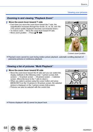 Page 6868SQW0021
Basics
Viewing your pictures
Zooming in and viewing “Playback Zoom”
1Move the zoom lever toward T side • Each time you move the zoom lever toward the T side, the 
magnification increases through four levels: 2x, 4x, 8x, and 16x. 
(The picture quality displayed becomes successively lower.)
 • To reduce zoom → Move the zoom lever toward W side. • Move zoom position → Press    .
Current zoom position
 ●Playback zoom cannot be used during motion picture playback, automatic scrolling playback of...