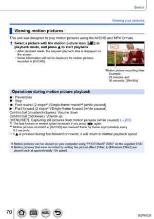 Page 7070SQW0021
Basics
Viewing your pictures
Viewing motion pictures
This unit was designed to play motion pictures using the AVCHD and MP4 formats.
1Select a picture with the motion picture icon ([  ]) in 
playback mode, and press  to start playback • After playback starts, the elapsed playback time is displayed on 
the screen.
 • Some information will not be displayed for motion pictures recorded in [AVCHD].
Motion picture recording time Example: 
29 minutes and 
30
 seconds: [29m30s]
Operations during...