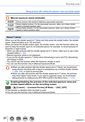 Page 8787SQW0021
Recording mode
Taking pictures after setting the aperture value and shutter speed
Manual exposure assist (estimate)
Shows pictures with standard brightness (appropriate exposure).
Shows brighter pictures. For the appropriate exposure, either use a faster shutter 
speed or increase aperture value.
Shows darker pictures. For the appropriate exposure, either use a slower shutter 
speed or reduce aperture value.
About T (time)
When you set the shutter speed to T (time) and fully press the shutter...