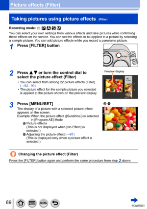 Page 8989SQW0021
Picture effects (Filter)Taking pictures using picture effects  
(Filter)
Recording mode: 
You can select your own settings from various effects and take pictures while confirming 
these effects on the screen. You can set the effects to be applied to a picture by selecting 
a sample picture. You can add picture effects while you record a panorama picture.
1Press [FILTER] button
2Press   or turn the control dial to 
select the picture effect (Filter)
 • You can select from among 22 picture...