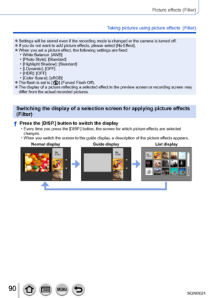 Page 9090SQW0021
Picture effects (Filter)
Taking pictures using picture effects  (Filter)
 ●Settings will be stored even if the recording mode is changed or the camera is turned off. ●If you do not want to add picture effects, please select [No Effect]. ●When you set a picture effect, the following settings are fixed. • White Balance: [A
WB]
 • [Photo Style]: [

Standard]
 • [Highlight Shadow

]: [Standard]
 • [i.Dynamic]: [

OFF]
 • [HDR]: [OFF] • [Color Space

]: [sRGB]
 ●The flash is set to [  ] (Forced...