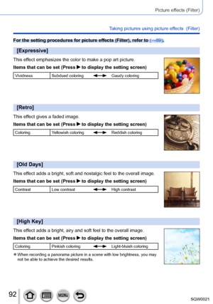 Page 9292SQW0021
Picture effects (Filter)
Taking pictures using picture effects  (Filter)
For the setting procedures for picture effects (Filter), refer to (→89).
[Expressive]
This effect emphasizes the color to make a pop art picture.
Items that can be set (Press 
 to display the setting screen)
Vividness Subdued coloringGaudy coloring
[Retro]
This effect gives a faded image.
Items that can be set (Press 
 to display the setting screen)
ColoringYellowish coloringReddish coloring
[Old Days]
This effect adds a...