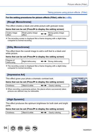 Page 9494SQW0021
Picture effects (Filter)
Taking pictures using picture effects  (Filter)
For the setting procedures for picture effects (Filter), refer to (→89).
[Rough Monochrome]
This effect creates a black and white picture with granular noise.
Items that can be set (Press 
 to display the setting screen)
Grainy image 
effectWeak grainy image 
effectStrong grainy image 
effect
 ●The recording screen is displayed like a frame dropping with a slight delay 
compared to normal recording.
[Silky Monochrome]
This...