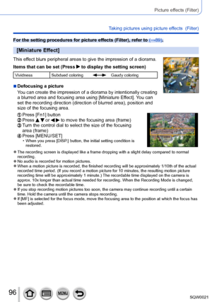 Page 9696SQW0021
Picture effects (Filter)
Taking pictures using picture effects  (Filter)
For the setting procedures for picture effects (Filter), refer to (→89).
[Miniature Effect]
This effect blurs peripheral areas to give the impression of a diorama.
Items that can be set (Press 
 to display the setting screen)
Vividness Subdued coloringGaudy coloring
 ■Defocusing a picture
You can create the impression of a diorama by intentionally creating 
a blurred area and focusing area using [Miniature Effect]. You can...