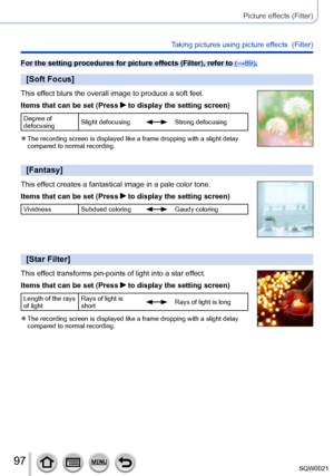 Page 9797SQW0021
Picture effects (Filter)
Taking pictures using picture effects  (Filter)
For the setting procedures for picture effects (Filter), refer to (→89).
[Soft Focus]
This effect blurs the overall image to produce a soft feel.
Items that can be set (Press 
 to display the setting screen)
Degree of 
defocusingSlight defocusingStrong defocusing
 ●The recording screen is displayed like a frame dropping with a slight delay 
compared to normal recording.
[Fantasy]
This effect creates a fantastical image in...