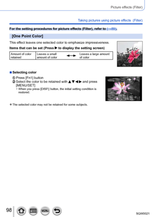 Page 9898SQW0021
Picture effects (Filter)
Taking pictures using picture effects  (Filter)
For the setting procedures for picture effects (Filter), refer to (→89).
[One Point Color]
This effect leaves one selected color to emphasize impressiveness.
Items that can be set (Press 
 to display the setting screen)
Amount of color 
retainedLeaves a small 
amount of colorLeaves a large amount 
of color
 ■Selecting color
  Press [Fn1] button  Select the color to be retained with     and press 
[MENU/SET]
 • When you...