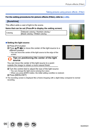 Page 9999SQW0021
Picture effects (Filter)
Taking pictures using picture effects  (Filter)
For the setting procedures for picture effects (Filter), refer to (→89).
[Sunshine]
This effect adds a cast of light to the scene.
Items that can be set (Press 
 to display the setting screen)
ColoringYellowish coloring / Reddish coloring / 
Bluish coloring / Whitish coloring
 ■Setting the light source
  Press [Fn1] button  Press     to move the center of the light source to a 
different position
 • You can move the center...