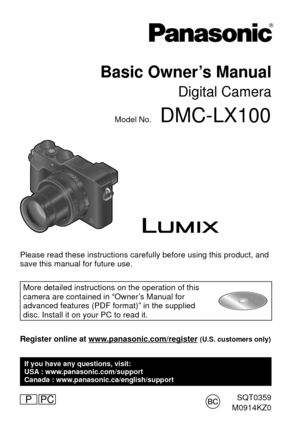 Page 1SQT0359
M0914KZ0
Basic Owner’s Manual
Digital Camera
Model No.DMC-LX100
P
Please read these instructions carefully before using this product, and \
save this manual for future use.
More detailed instructions on the operation of this 
camera are contained in “Owner’s Manual for 
advanced features (PDF format)” in the supplied 
disc. Install it on your PC to read it.
Register online at www.panasonic.com/register (U.S. customers only)
If you have any questions, visit:
USA : www.panasonic.com/support
Canada...