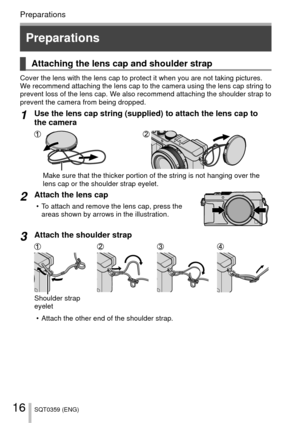 Page 1616SQT0359 (ENG)
Preparations
 Attaching the lens cap and shoulder strap
Cover the lens with the lens cap to protect it when you are not taking p\
ictures. 
We recommend attaching the lens cap to the camera using the lens cap stri\
ng to 
prevent loss of the lens cap. We also recommend attaching the shoulder strap to 
prevent the camera from being dropped. 
1Use the lens cap string (supplied) to attach the lens cap to 
the camera
Make sure that the thicker portion of the string is not hanging over the\...