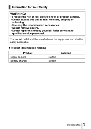 Page 33SQT0359 (ENG)
Information for Your Safety
WARNING:To reduce the risk of fire, electric shock or product damage, 
• Do not expose this unit to rain, moisture, dripping or 
splashing.
 
• Use only the recommended accessories.
 
• Do not remove covers.
 
• Do not repair this unit by yourself. Refer servicing to 
qualified service personnel.
The socket outlet shall be installed near the equipment and shall be 
easily accessible.
 
■Product identification marking
Product Location
Digital camera Bottom...