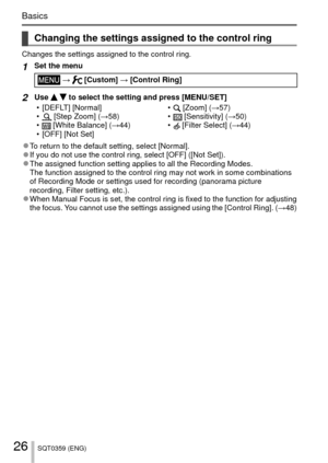 Page 2626SQT0359 (ENG)
Basics
 Changing the settings assigned to the control ring
Changes the settings assigned to the control ring.
1Set the menu
 →  [Custom] → [Control Ring]
2Use   to select the setting and press [MENU/SET]
 • [DEFLT] [Normal]
 •
 [Step Zoom] ( →58)
 • [White Balance] (→44)
 • [OFF] [Not Set]  •
 [Zoom] (
→57)
 • [Sensitivity] (→50)
 • [Filter Select] (→44)
 
●To return to the default setting, select [Normal]. 
●If you do not use the control ring, select [OFF] ([Not Set]). 
●The assigned...