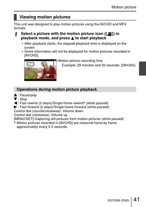 Page 4141SQT0359 (ENG)
Motion picture
Viewing motion pictures
This unit was designed to play motion pictures using the AVCHD and MP4 
formats.
1Select a picture with the motion picture icon ([  ])  in 
playback mode, and press  to start playback
 • After playback starts, the elapsed playback time is displayed on the 
screen.
 • Some information will not be displayed for motion pictures recorded in  [AVCHD].
Motion picture recording time
Example: 29 minutes and 30 seconds: [29m30s]
Operations during motion...