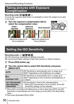 Page 5050SQT0359 (ENG)
Advanced Recording Functions
 Taking pictures with Exposure 
Compensation
Recording mode: Corrects the exposure when there is a backlight or when the subject is t\
oo dark 
or too bright.
1Turn the exposure compensation dial to 
select the compensation value
Under-
exposed Optimum 
exposure Over-exposed
Adjust the exposure to 
the [+] direction Adjust the exposure to 
the [-] direction
Recording mode: Set ISO Sensitivity (sensitivity to lighting) manually.
We recommend higher settings to...