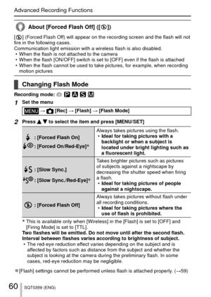 Page 6060SQT0359 (ENG)
Advanced Recording Functions
About [Forced Flash Off] ([  ])
[  ] (Forced Flash Off) will appear on the recording screen and the flash will not 
fire in the following cases.
Communication light emission with a wireless flash is also disabled.  • When the flash is not attached to the camera
 • When the flash [ON/OFF] switch is set to [OFF] even if the flash is atta\
ched
 • When the flash cannot be used to take pictures, for example, when record\
ing motion pictures
 Changing Flash Mode...