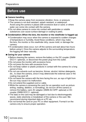 Page 1010SQT0359 (ENG)
Preparations
Before use
 
■Camera handling 
●Keep the camera away from excessive vibration, force, or pressure. 
●The camera is not dust resistant, splash resistant, or waterproof.
Avoid using the camera in places with excessive dust or sand, or where 
water can come into contact with the camera.
 
●Do not allow camera to come into contact with pesticides or volatile 
substances (can cause surface damage or coating to peel).
 
■Condensation (When the lens, the monitor or the viewfinder is...