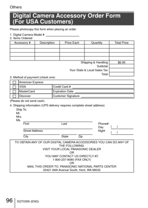 Page 9696SQT0359 (ENG)
Others
Digital Camera Accessory Order Form 
(For USA Customers)
Please photocopy this form when placing an order.
1. Digital Camera Model #                                          
2. Items Ordered
Accessory #  Description Price Each Quantity Total Price Shipping & Handling $6.95Subtotal
Your State & Local Sales Tax Total
3. Method of payment (check one) 
American ExpressVISACredit Card #   MasterCardExpiration Date   DiscoverCustomer Signature   
(Please do not send cash)
4. Shipping...