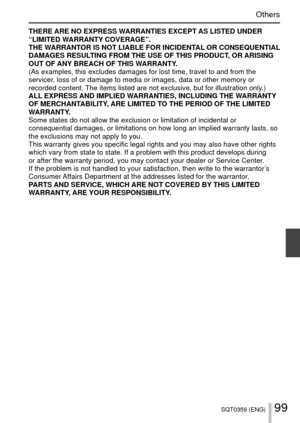 Page 9999SQT0359 (ENG)
Others
THERE ARE NO EXPRESS WARRANTIES EXCEPT AS LISTED UNDER 
“LIMITED WARRANTY COVERAGE”.
THE WARRANTOR IS NOT LIABLE FOR INCIDENTAL OR CONSEQUENTIAL 
DAMAGES RESULTING FROM THE USE OF THIS PRODUCT, OR ARISING 
OUT OF ANY BREACH OF THIS WARRANTY.
(As examples, this excludes damages for lost time, travel to and from t\
he 
servicer, loss of or damage to media or images, data or other memory or 
recorded content. The items listed are not exclusive, but for illustration only.)
ALL EXPRESS...