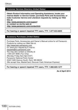 Page 100100SQT0359 (ENG)
Others
Customer Services Directory (United States)
Obtain Product Information and Operating Assistance; locate your 
nearest Dealer or Service Center; purchase Parts and Accessories; or 
make Customer Service and Literature requests by visiting our Web 
Site at:
http://www.panasonic.com/support
or, contact us via the web at:
http://www.panasonic.com/contactinfo
For hearing or speech impaired TTY users, TTY: 1-877-833-8855
Accessory Purchases (United States)
Purchase Parts, Accessories...