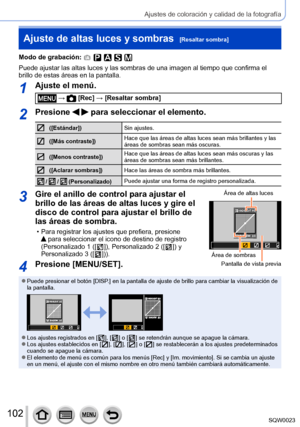 Page 102102SQW0023
Ajustes de coloración y calidad de la fotografía
Ajuste de altas luces y sombras  [Resaltar sombra]
Modo de grabación: 
Puede ajustar las altas luces y las sombras de una imagen al tiempo que confirma el 
brillo de estas áreas en la pantalla.
1Ajuste el menú.
 →  [Rec] → [Resaltar sombra]
2Presione   para seleccionar el elemento.
([Estándar])Sin ajustes.
([Más contraste]) Hace que las áreas de altas luces sean más brillantes y las 
áreas de sombras sean más oscuras.
([Menos contraste])Hace que...