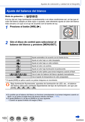 Page 103103SQW0023
Ajustes de coloración y calidad de la fotografía
Ajuste del balance del blanco
Modo de grabación: 
A la luz del sol, bajo iluminación incandescente o en otras condiciones así, en las que el 
color del blanco adopta un tinte rojizo o azulado, este elemento ajusta al color del blanco 
más cercano a lo que ve el ojo de acuerdo con la fuente de luz.
1Presione el botón [WB] (  ).
2Gire el disco de control para seleccionar el 
balance del blanco y presione [MENU/SET].
[AWB]Ajuste automático de...