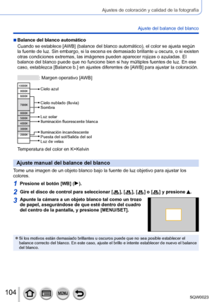 Page 104104SQW0023
Ajustes de coloración y calidad de la fotografía
Ajuste del balance del blanco
 ■Balance del blanco automático
Cuando se establece [AWB] (balance del blanco automático), el color se ajusta según 
la fuente de luz. Sin embargo, si la escena es demasiado brillante u oscura, o si existen 
otras condiciones extremas, las imágenes pueden aparecer rojizas o azuladas. El 
balance del blanco puede que no funcione bien si hay múltiples fuentes de luz. En ese 
caso, establezca [Balance b.] en ajustes...