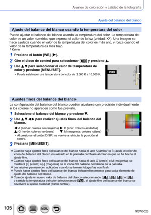 Page 105105SQW0023
Ajustes de coloración y calidad de la fotografía
Ajuste del balance del blanco
Ajuste del balance del blanco usando la temperatura del color
Puede ajustar el balance del blanco usando la temperatura del color. La temperatura del 
color es un valor numérico que expresa el color de la luz (unidad: K *
). Una imagen se 
hace azulada cuando el valor de la temperatura del color es más alto, y rojiza cuando el 
valor de la temperatura es más bajo.
*
 Kelvin
1Presione el botón [WB] (  ).
2Gire el...