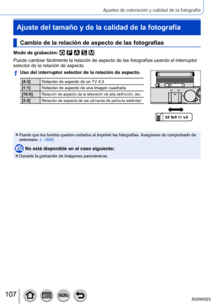 Page 107107SQW0023
Ajustes de coloración y calidad de la fotografía
Ajuste del tamaño y de la calidad de la fotografía
Cambio de la relación de aspecto de las fotografías
Modo de grabación: 
Puede cambiar fácilmente la relación de aspecto de las fotografías usando el interruptor 
selector de la relación de aspecto.
1Uso del interruptor selector de la relación de aspecto.
[4:3]Relación de aspecto de un TV 4:3
[1:1] Relación de aspecto de una imagen cuadrada
[16:9]
Relación de aspecto de la televisión de alta...