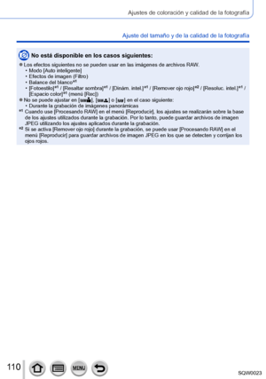 Page 110110SQW0023
Ajustes de coloración y calidad de la fotografía
Ajuste del tamaño y de la calidad de la fotografía
No está disponible en los casos siguientes:
 ●Los efectos siguientes no se pueden usar en las imágenes de archivos RAW. • Modo [
Auto inteligente]
 • Efectos de imagen (Filtro) • Balance del blanco*1
 • [Fotoestilo]*1 / [Resaltar sombra]*1 / [Dinám. intel.]*1 / [Remover ojo rojo]*2 / [Resoluc. intel.]*1 / 
[Espacio color]*1 (menú [Rec]) ●No se puede ajustar en [  ], [   ] o [   ] en el caso...
