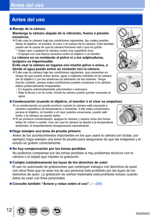Page 1212SQW0023
Antes del usoAntes del uso
 ■Manejo de la cámara
Mantenga la cámara alejada de la vibración, fuerza o presión 
excesivas.
 ●Evite usar la cámara bajo las condiciones siguientes, las cuales pueden 
dañar el objetivo, el monitor, el visor o el cuerpo de la cámara. Esto también 
puede ser la causa de que la cámara funcione mal o que no grabe.
 • Dejar caer o golpear la cámara contra una superficie dura • Empujar con una fuerza excesiva sobre el objetivo o el monitorLa cámara no es resistente al...