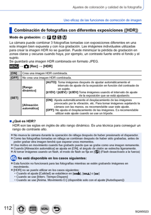 Page 112112SQW0023
Ajustes de coloración y calidad de la fotografía
Uso eficaz de las funciones de corrección de imagen
Combinación de fotografías con diferentes exposiciones ([HDR])
Modo de grabación: 
La cámara puede combinar 3 fotografías tomadas con exposiciones diferentes en una 
sola imagen bien expuesta y con rica gradación. Las imágenes individuales utilizadas 
para crear la imagen HDR no se guardan. Puede minimizar la pérdida de gradación en 
zonas claras y oscuras cuando haya, por ejemplo, un contraste...