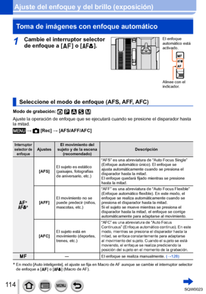 Page 114114SQW0023
Ajuste del enfoque y del brillo (exposición)Toma de imágenes con enfoque automático
1Cambie el interruptor selector 
de enfoque a [  
 ] o [  ].
El enfoque 
automático está 
activado.
Alinee con el 
indicador.
Seleccione el modo de enfoque (AFS, AFF, AFC)
Modo de grabación: 
Ajuste la operación de enfoque que se ejecutará cuando se presione el disparador hasta 
la mitad.
 →  [Rec] → [AFS/AFF/AFC]
Interruptor 
selector de  enfoque Ajustes El movimiento del 
sujeto y de la escena  (recomendado)...