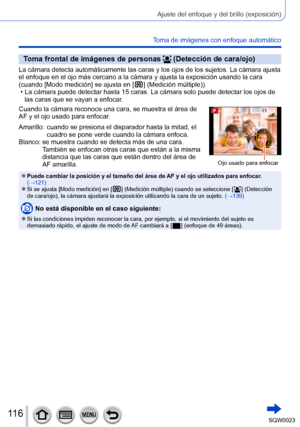 Page 116116SQW0023
Ajuste del enfoque y del brillo (exposición)
Toma de imágenes con enfoque automático
Toma frontal de imágenes de personas  (Detección de cara/ojo)
La cámara detecta automáticamente las caras y los ojos de los sujetos. La cámara ajusta 
el enfoque en el ojo más cercano a la cámara y ajusta la exposición usando la cara 
(cuando [Modo medición] se ajusta en [ 
 ] (Medición múltiple)). • La cámara puede detectar hasta 15 caras. La cámara solo puede detectar los ojos de las caras que se vayan a...