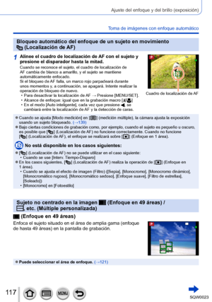 Page 117117SQW0023
Ajuste del enfoque y del brillo (exposición)
Toma de imágenes con enfoque automático
Bloqueo automático del enfoque de un sujeto en movimiento  (Localización de AF)
1Alinee el cuadro de localización de AF con el sujeto y 
presione el disparador hasta la mitad.
Cuando se reconoce el sujeto, el cuadro de localización de 
AF cambia de blanco a amarillo, y el sujeto se mantiene 
automáticamente enfocado.
Si el bloqueo de AF falla, un marco rojo parpadeará durante 
unos momentos y, a continuación,...