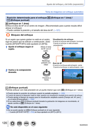 Page 120120SQW0023
Ajuste del enfoque y del brillo (exposición)
Toma de imágenes con enfoque automático
Posición determinada para el enfoque  (Enfoque en 1 área) /  (Enfoque puntual)
 (enfoque en 1 área)Enfoca el área de AF en el centro de imagen. (Recomendado para cuando resulta difícil 
alinear el enfoque)
 •Puede cambiar la posición y el tamaño del área de AF. (→121)
Bloqueo del enfoque
Si un sujeto que quiere grabar no está en el centro, 
siga los pasos que se indican a continuación. (Solo 
cuando...