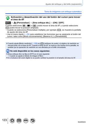 Page 123123SQW0023
Ajuste del enfoque y del brillo (exposición)
Toma de imágenes con enfoque automático
Activación y desactivación del uso del botón del cursor para mover 
el área de AF
 →  [Personalizar] → [Área enfoque dto.] → [ON] / [OFF]
Cuando seleccione [  
 ], [  ] o [   ], podrá mover el área de  AF y cuando seleccione 
[
  ] podrá mover la posición ampliada.  • Cuando se selecciona [Personalizar múltiple], por ejemplo [   ], se muestra la pantalla 
de ajuste del área de 
AF.
 • Use el menú rápido  (→...