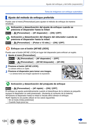 Page 124124SQW0023
Ajuste del enfoque y del brillo (exposición)
Toma de imágenes con enfoque automático
Ajuste del método de enfoque preferido
Puede usar el menú [Personalizar] para ajustar el método de enfoque de manera 
detallada.
Activación y desactivación del ajuste de enfoque cuando se 
presiona el disparador hasta la mitad
 →  [Personalizar] → [AF disparador] → [ON] / [OFF]
Activación y desactivación del disparo del obturador cuando se 
presiona el disparador hasta la mitad
 →  [Personalizar] → [Pulsar a...