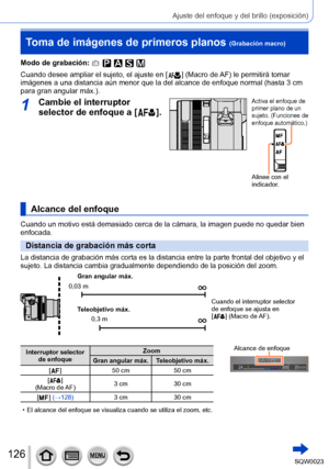 Page 126126SQW0023
Ajuste del enfoque y del brillo (exposición)
Toma de imágenes de primeros planos (Grabación macro)
Modo de grabación: 
Cuando desee ampliar el sujeto, el ajuste en [  ] (Macro de AF) le permitirá tomar 
imágenes a una distancia aún menor que la del alcance de enfoque normal (hasta 3 cm 
para gran angular máx.).
1Cambie el interruptor 
selector de enfoque a [  
 ].
Activa el enfoque de 
primer plano de un 
sujeto. (Funciones de 
enfoque automático.)
Alinee con el 
indicador.
Alcance del...