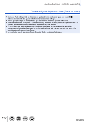 Page 127127SQW0023
Ajuste del enfoque y del brillo (exposición)
Toma de imágenes de primeros planos (Grabación macro)
 ●En modo [Auto inteligente], la distancia de grabación más corta será igual que para [  ], 
independientemente del ajuste del interruptor selector de enfoque.
 ●Puede que pase algo de tiempo hasta que los motivos distantes queden enfocados. ●Se recomienda usar un trípode y [Autodisparador]. Además, cuando grabe un sujeto cercano a la 
cámara, es recomendable que tome las imágenes sin usar el...